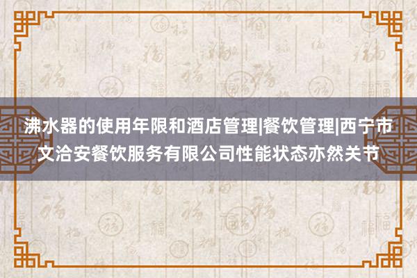 沸水器的使用年限和酒店管理|餐饮管理|西宁市文洽安餐饮服务有限公司性能状态亦然关节